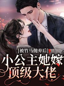 被竹马抛弃后，小公主她嫁顶级大佬小说最新更新在哪里？免费在线看