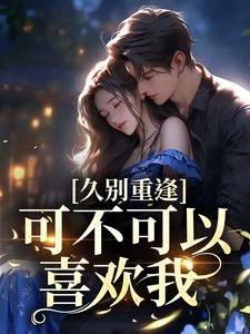久别重逢：可不可以喜欢我小说，久别重逢：可不可以喜欢我章节在线阅读